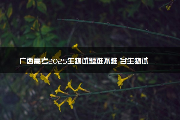 广西高考2025生物试题难不难 含生物试卷估分方法