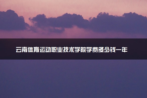 云南体育运动职业技术学院学费多少钱一年 各专业收费标准（2025年参考）