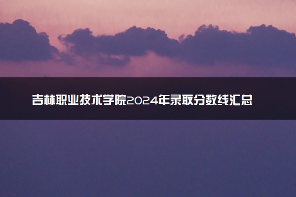 吉林职业技术学院2024年录取分数线汇总 各省最低分与位次排名及2025报考指南