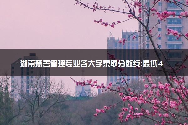湖南慈善管理专业各大学录取分数线：最低489分能上 开设院校及位次
