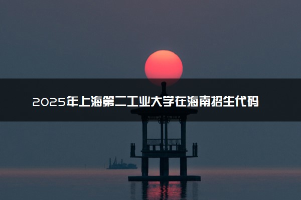 2025年上海第二工业大学在海南招生代码及专业代码 上海第二工业大学海南代码是多少？怎么查询？