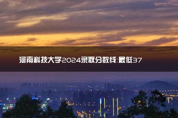 河南科技大学2024录取分数线：最低370分 附2025年报考建议及注意事项