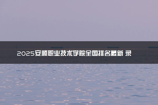 2025安顺职业技术学院全国排名最新 录取分数线是多少
