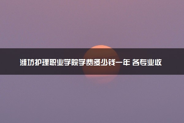 潍坊护理职业学院学费多少钱一年 各专业收费标准（2025年参考）