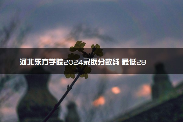 河北东方学院2024录取分数线：最低283分 附2025年报考建议及注意事项