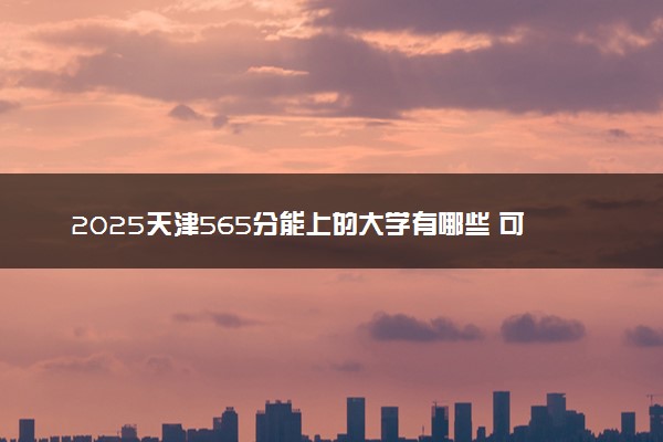 2025天津565分能上的大学有哪些 可以报考院校名单