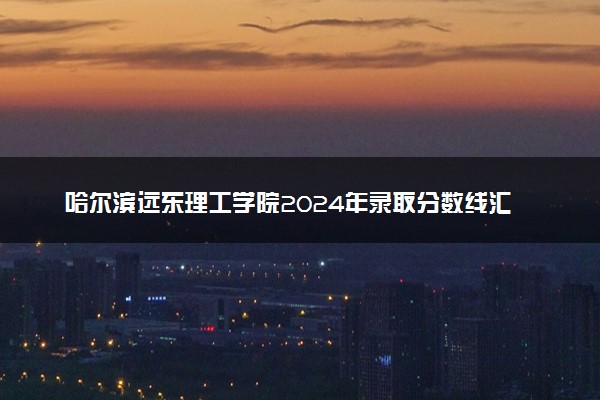 哈尔滨远东理工学院2024年录取分数线汇总 各省最低分与位次排名及2025报考指南