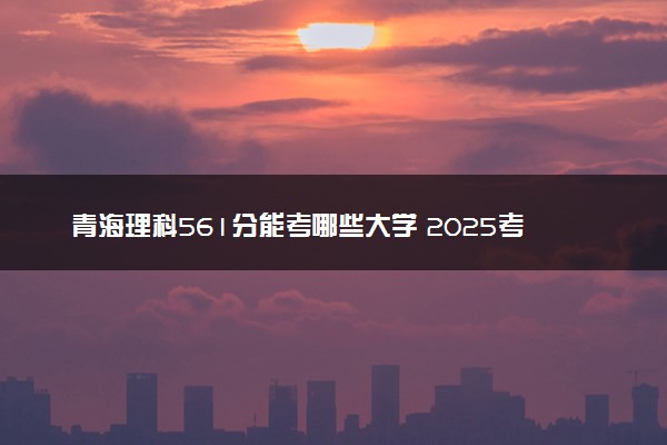 青海理科561分能考哪些大学 2025考生稳上的大学名单