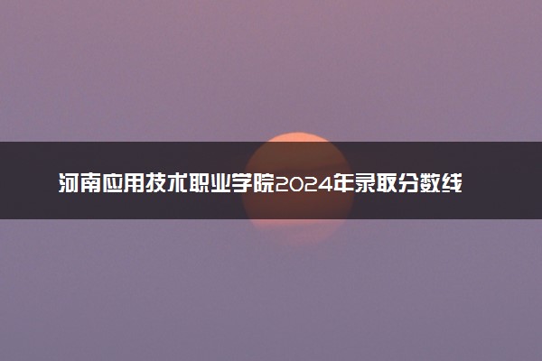 河南应用技术职业学院2024年录取分数线汇总 各省最低分与位次排名及2025报考指南