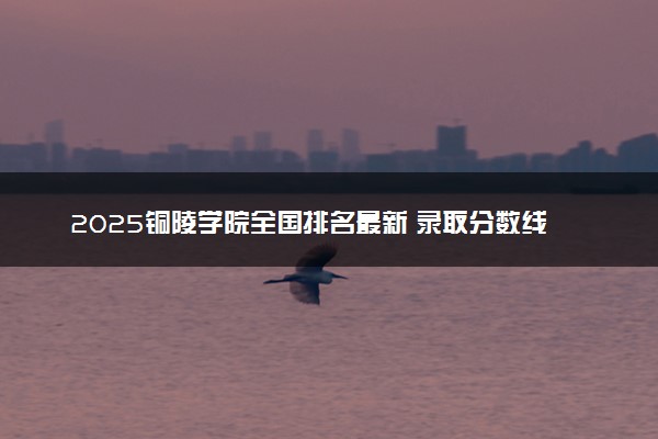 2025铜陵学院全国排名最新 录取分数线是多少