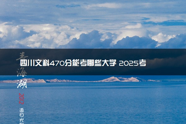 四川文科470分能考哪些大学 2025考生稳上的大学名单