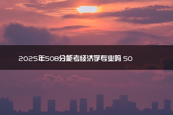 2025年508分能考经济学专业吗 508分经济学专业大学推荐
