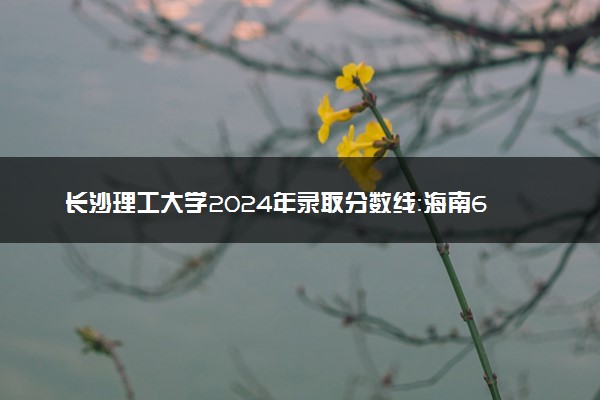 长沙理工大学2024年录取分数线：海南658分领跑，新疆414分垫底 2025报考建议及事项