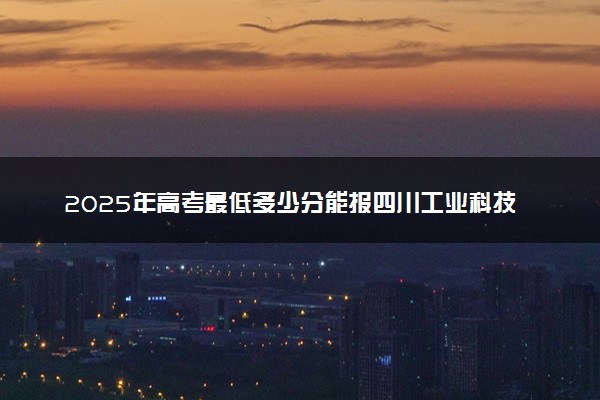 2025年高考最低多少分能报四川工业科技学院？附四川工业科技学院历年录取分数线及位次