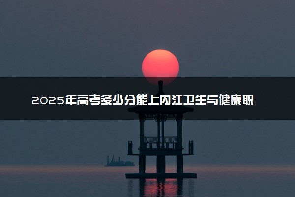 2025年高考多少分能上内江卫生与健康职业学院？预测各省份录取分数线（附2024年数据及报考指南）