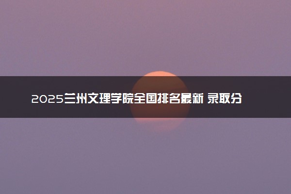2025兰州文理学院全国排名最新 录取分数线是多少