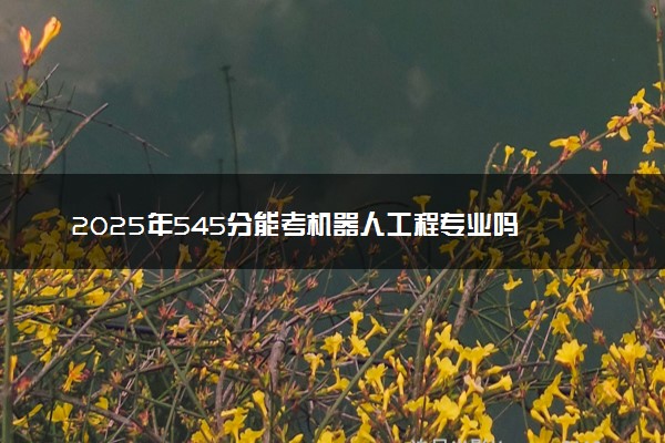 2025年545分能考机器人工程专业吗 545分机器人工程专业大学推荐