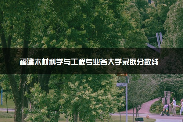 福建木材科学与工程专业各大学录取分数线：最低505分能上 开设院校及位次