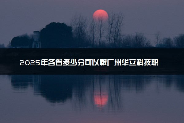 2025年各省多少分可以被广州华立科技职业学院录取？历年录取分数线