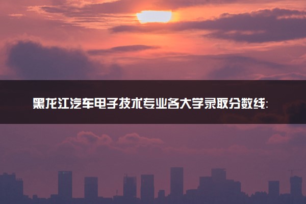 黑龙江汽车电子技术专业各大学录取分数线：最低202分能上 开设院校及位次