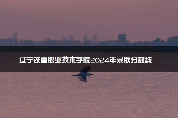 辽宁铁道职业技术学院2024年录取分数线汇总 各省最低分与位次排名及2025报考指南