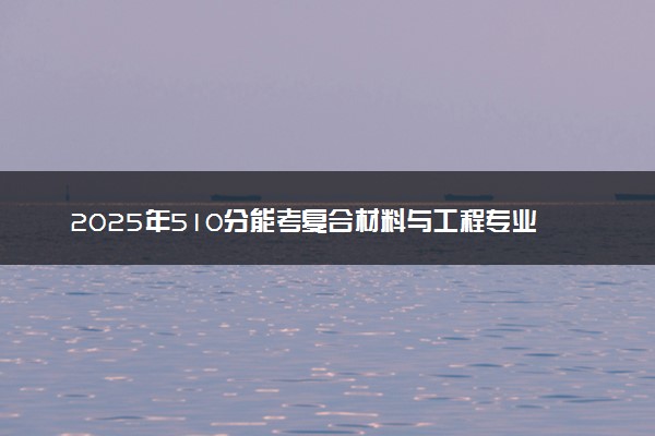 2025年510分能考复合材料与工程专业吗 510分复合材料与工程专业大学推荐