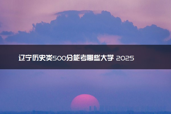 辽宁历史类500分能考哪些大学 2025考生稳上的大学名单