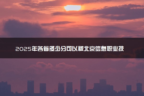2025年各省多少分可以被北京信息职业技术学院录取？历年录取分数线