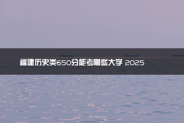 福建历史类650分能考哪些大学 2025考生稳上的大学名单