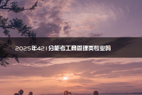 2025年421分能考工商管理类专业吗 421分工商管理类专业大学推荐