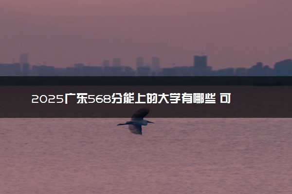 2025广东568分能上的大学有哪些 可以报考院校名单