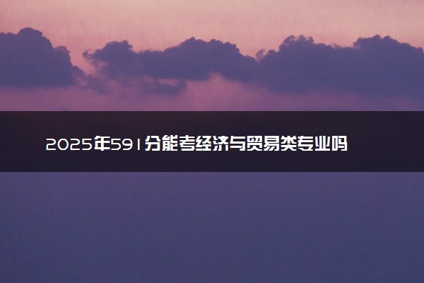2025年591分能考经济与贸易类专业吗 591分经济与贸易类专业大学推荐
