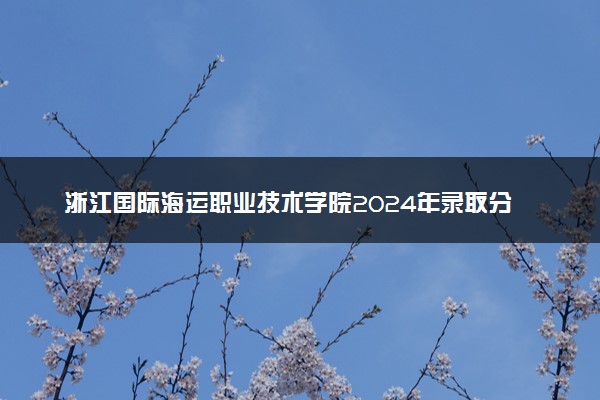 浙江国际海运职业技术学院2024年录取分数线：浙江492分领跑，新疆226分垫底 2025报考建议及事项