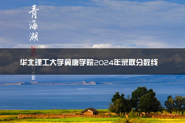 华北理工大学冀唐学院2024年录取分数线：天津510分领跑，河北453分垫底 2025报考建议及事项
