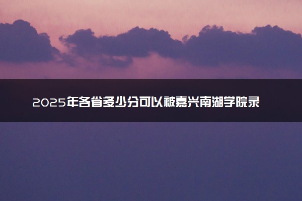 2025年各省多少分可以被嘉兴南湖学院录取？历年录取分数线