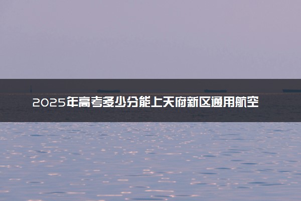 2025年高考多少分能上天府新区通用航空职业学院？预测各省份录取分数线（附2024年数据及报考指南）