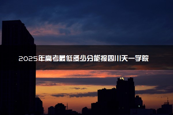 2025年高考最低多少分能报四川天一学院？附四川天一学院历年录取分数线及位次