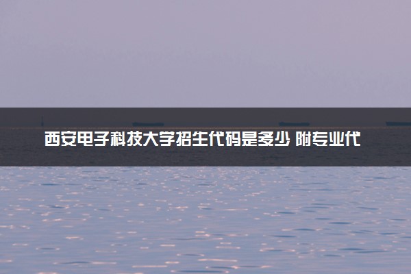 西安电子科技大学招生代码是多少 附专业代码对照表（2025参考）