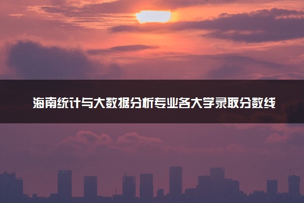 海南统计与大数据分析专业各大学录取分数线：最低414分能上 开设院校及位次