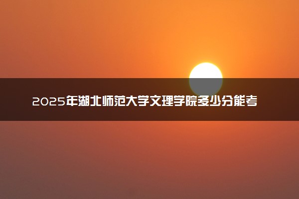 2025年湖北师范大学文理学院多少分能考上 最低分及位次