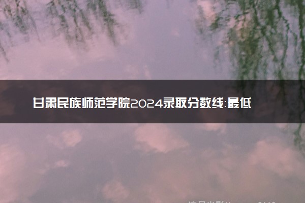 甘肃民族师范学院2024录取分数线：最低326分 附2025年报考建议及注意事项