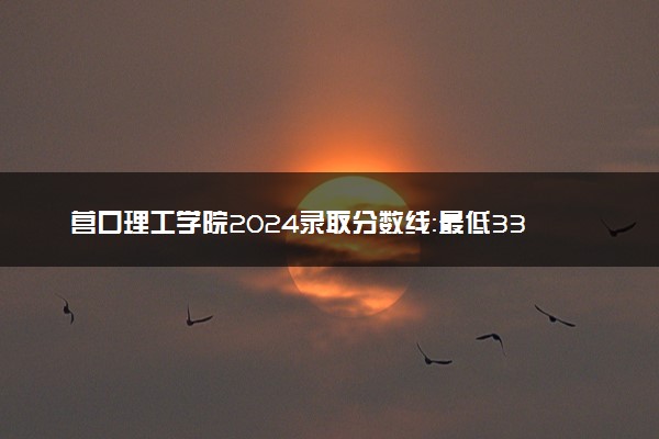 营口理工学院2024录取分数线：最低330分 附2025年报考建议及注意事项