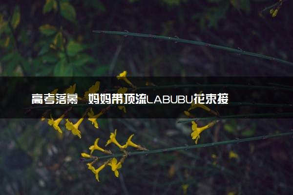 高考落幕  妈妈带顶流LABUBU花束接高考女儿