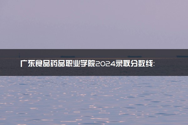 广东食品药品职业学院2024录取分数线：最低220分 附2025年报考建议及注意事项