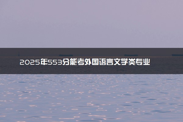 2025年553分能考外国语言文学类专业吗 553分外国语言文学类专业大学推荐