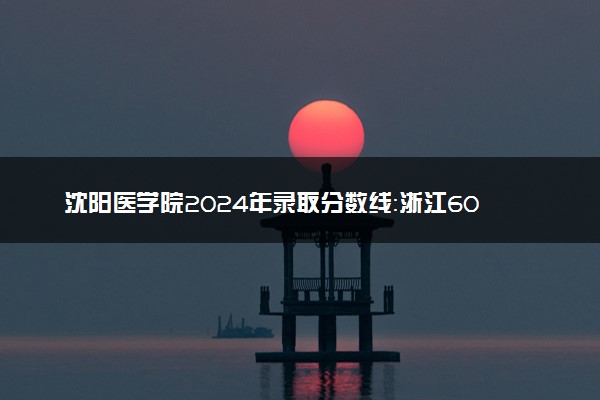 沈阳医学院2024年录取分数线：浙江608分领跑，内蒙古354分垫底 2025报考建议及事项