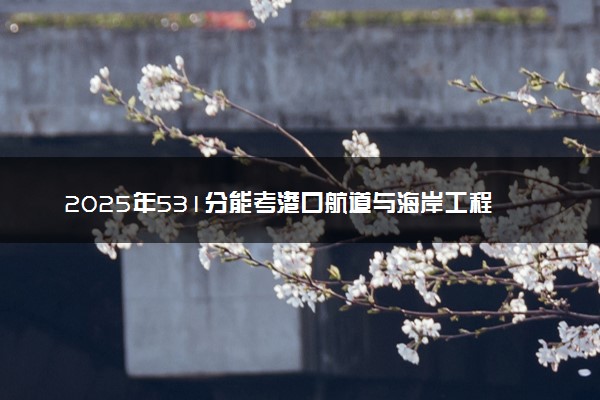 2025年531分能考港口航道与海岸工程专业吗 531分港口航道与海岸工程专业大学推荐