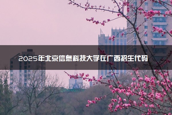 2025年北京信息科技大学在广西招生代码及专业代码 北京信息科技大学广西代码是多少？怎么查询？