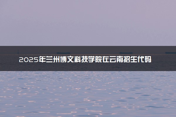 2025年兰州博文科技学院在云南招生代码：6222 专业代码及报考指南
