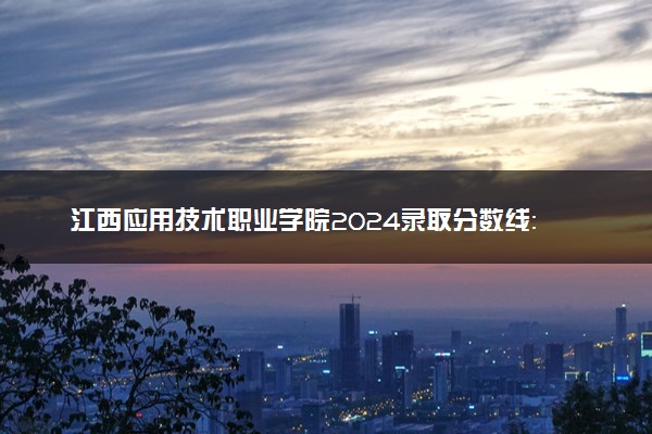 江西应用技术职业学院2024录取分数线：最低200分 附2025年报考建议及注意事项